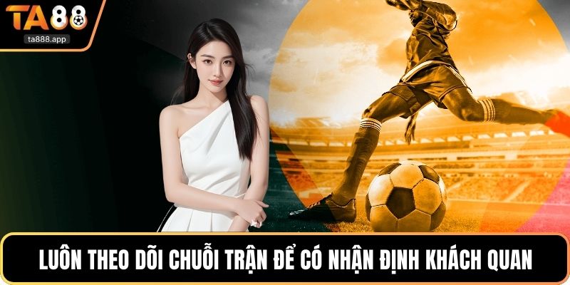 Luôn theo dõi chuỗi trận để có nhận định khách quan